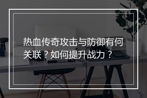 热血传奇攻击与防御有何关联？如何提升战力？