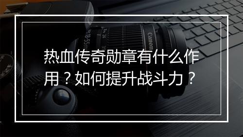 热血传奇勋章有什么作用？如何提升战斗力？