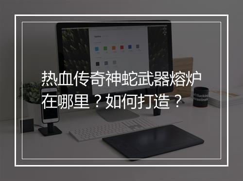热血传奇神蛇武器熔炉在哪里？如何打造？