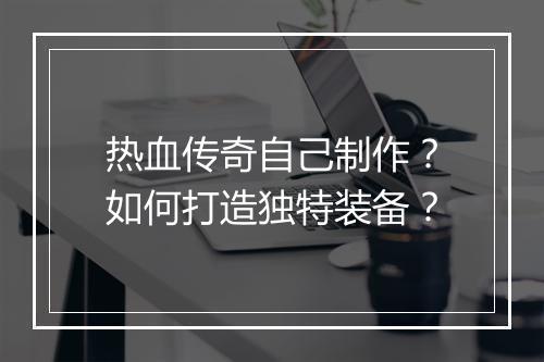 热血传奇自己制作？如何打造独特装备？