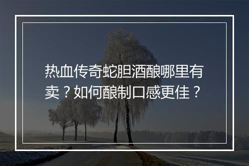 热血传奇蛇胆酒酿哪里有卖？如何酿制口感更佳？