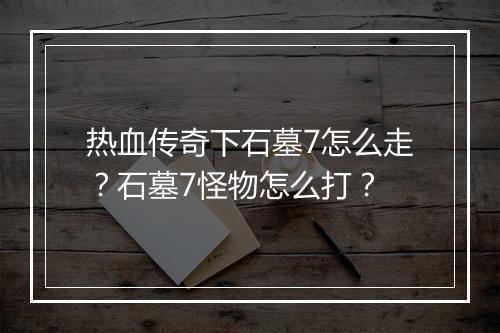 热血传奇下石墓7怎么走？石墓7怪物怎么打？
