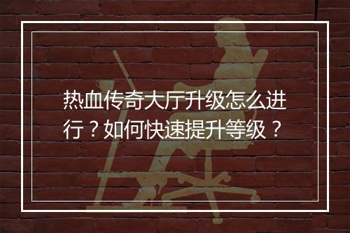 热血传奇大厅升级怎么进行？如何快速提升等级？