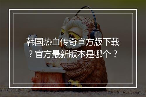 韩国热血传奇官方版下载？官方最新版本是哪个？