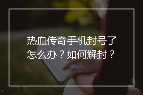 热血传奇手机封号了怎么办？如何解封？