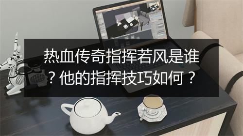 热血传奇指挥若风是谁？他的指挥技巧如何？