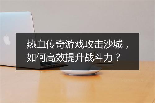 热血传奇游戏攻击沙城，如何高效提升战斗力？