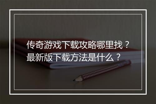 传奇游戏下载攻略哪里找？最新版下载方法是什么？
