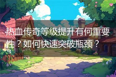 热血传奇等级提升有何重要性？如何快速突破瓶颈？