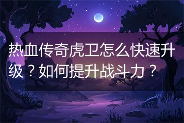 热血传奇虎卫怎么快速升级？如何提升战斗力？