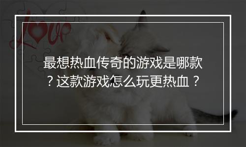 最想热血传奇的游戏是哪款？这款游戏怎么玩更热血？