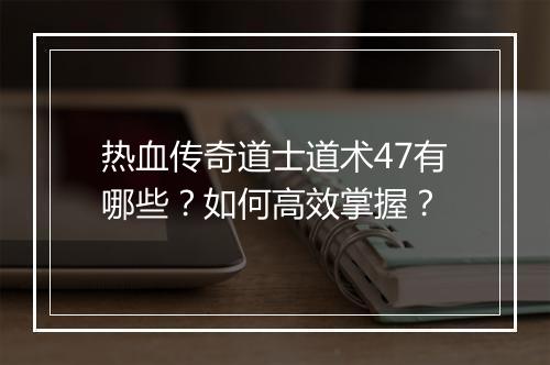 热血传奇道士道术47有哪些？如何高效掌握？