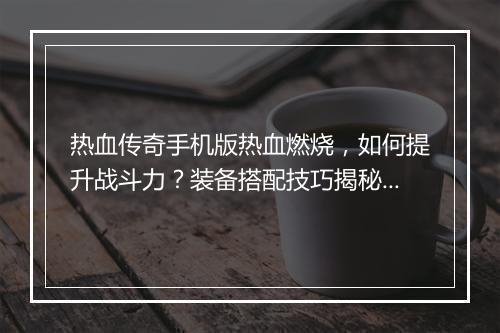 热血传奇手机版热血燃烧，如何提升战斗力？装备搭配技巧揭秘？