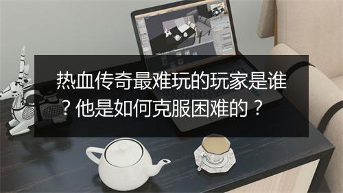 热血传奇最难玩的玩家是谁？他是如何克服困难的？