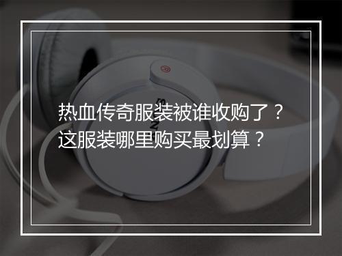 热血传奇服装被谁收购了？这服装哪里购买最划算？