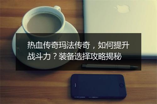 热血传奇玛法传奇，如何提升战斗力？装备选择攻略揭秘