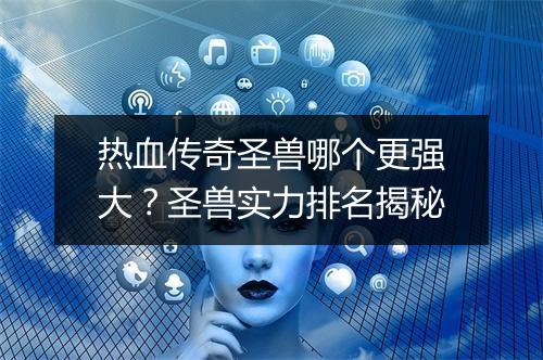 热血传奇圣兽哪个更强大？圣兽实力排名揭秘