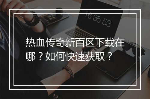 热血传奇新百区下载在哪？如何快速获取？
