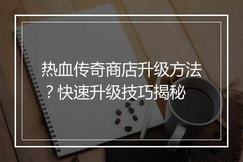 热血传奇商店升级方法？快速升级技巧揭秘