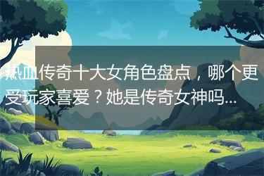 热血传奇十大女角色盘点，哪个更受玩家喜爱？她是传奇女神吗？