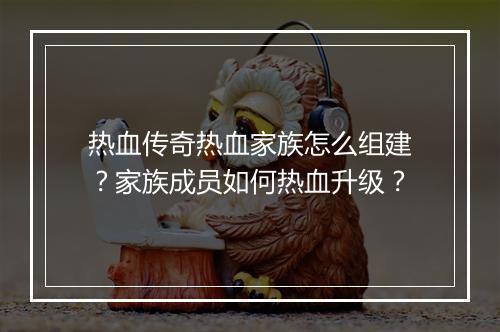 热血传奇热血家族怎么组建？家族成员如何热血升级？