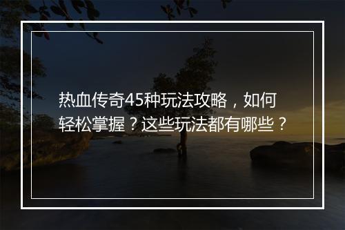 热血传奇45种玩法攻略，如何轻松掌握？这些玩法都有哪些？