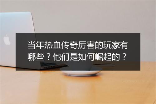 当年热血传奇厉害的玩家有哪些？他们是如何崛起的？
