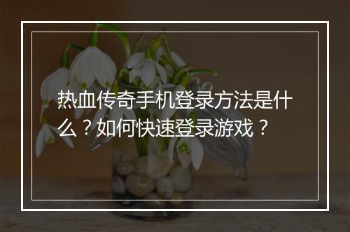 热血传奇手机登录方法是什么？如何快速登录游戏？