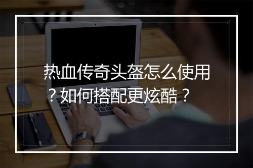 热血传奇头盔怎么使用？如何搭配更炫酷？
