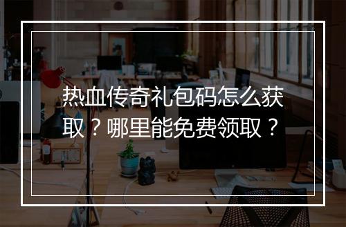 热血传奇礼包码怎么获取？哪里能免费领取？