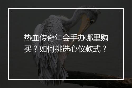 热血传奇年会手办哪里购买？如何挑选心仪款式？