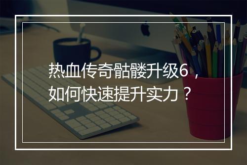 热血传奇骷髅升级6，如何快速提升实力？
