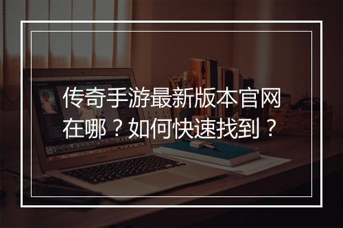 传奇手游最新版本官网在哪？如何快速找到？