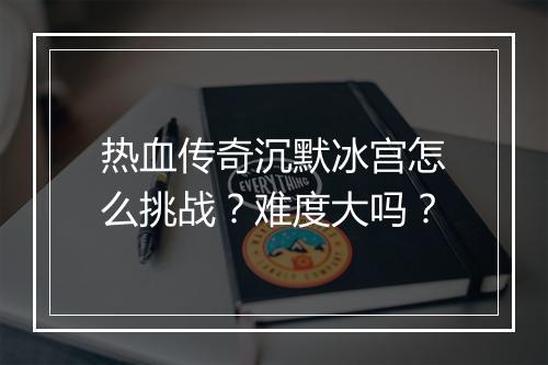 热血传奇沉默冰宫怎么挑战？难度大吗？