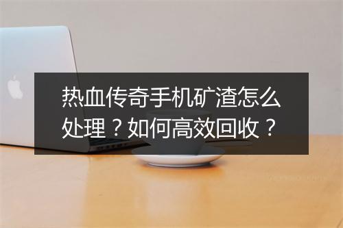 热血传奇手机矿渣怎么处理？如何高效回收？