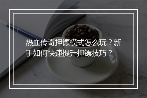 热血传奇押镖模式怎么玩？新手如何快速提升押镖技巧？