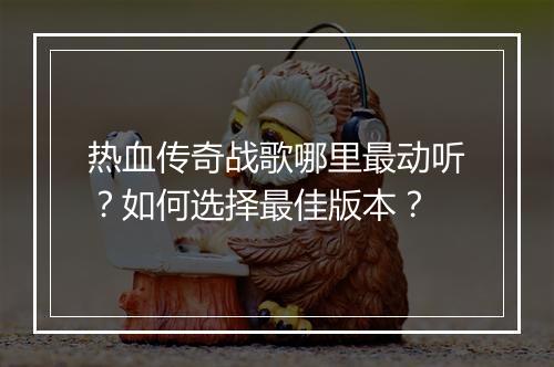 热血传奇战歌哪里最动听?如何选择最佳版本?
