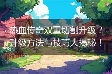 热血传奇双重切割升级？升级方法与技巧大揭秘！