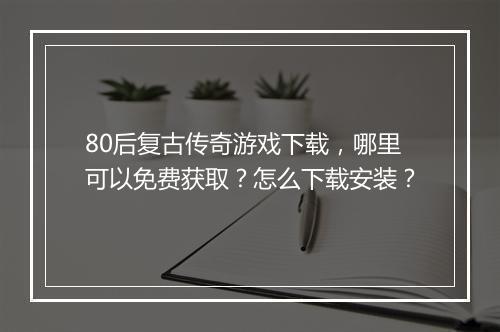 80后复古传奇游戏下载，哪里可以免费获取？怎么下载安装？