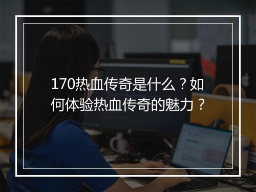 170热血传奇是什么？如何体验热血传奇的魅力？