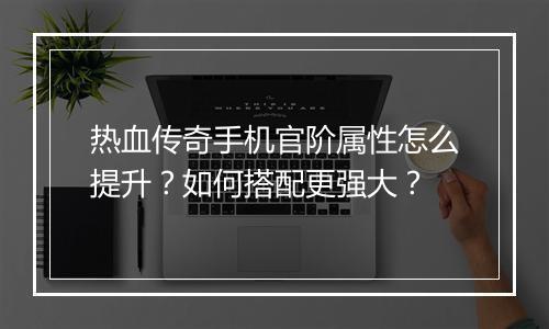 热血传奇手机官阶属性怎么提升？如何搭配更强大？