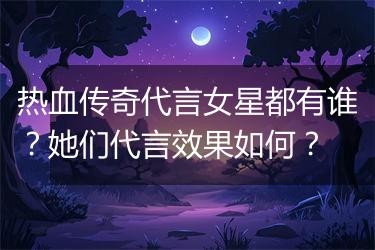 热血传奇代言女星都有谁？她们代言效果如何？