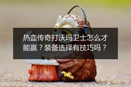 热血传奇打沃玛卫士怎么才能赢？装备选择有技巧吗？
