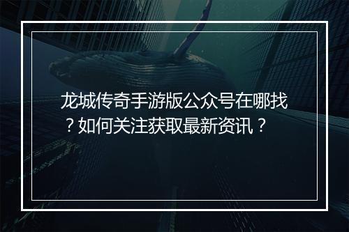 龙城传奇手游版公众号在哪找？如何关注获取最新资讯？