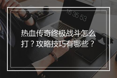 热血传奇终极战斗怎么打？攻略技巧有哪些？