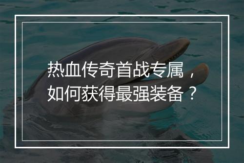 热血传奇首战专属，如何获得最强装备？