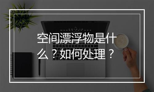 空间漂浮物是什么？如何处理？