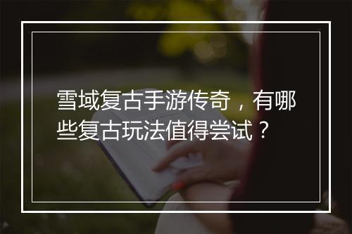 雪域复古手游传奇，有哪些复古玩法值得尝试？