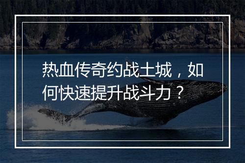 热血传奇约战土城，如何快速提升战斗力？
