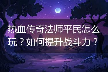热血传奇法师平民怎么玩？如何提升战斗力？